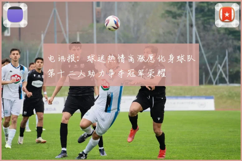 电讯报：球迷热情高涨愿化身球队第十二人助力争夺冠军荣耀