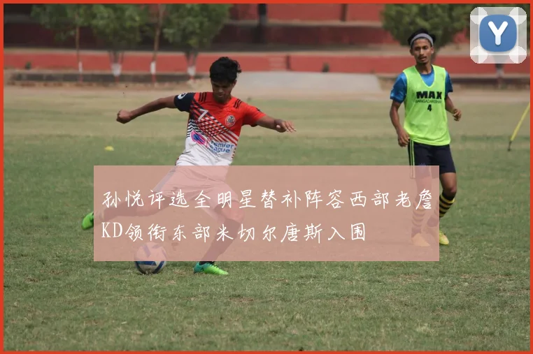孙悦评选全明星替补阵容西部老詹KD领衔东部米切尔唐斯入围