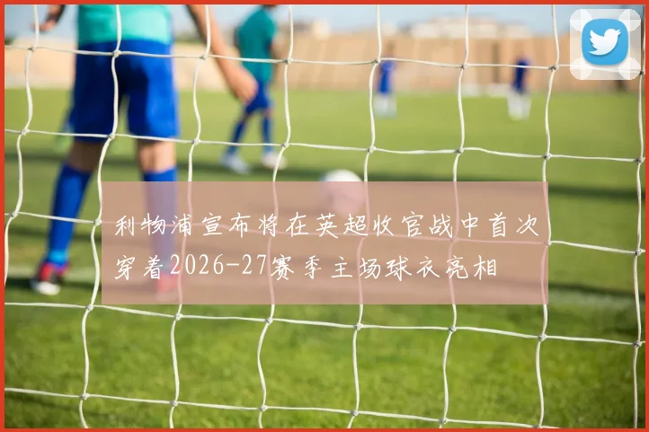 利物浦宣布将在英超收官战中首次穿着2026-27赛季主场球衣亮相