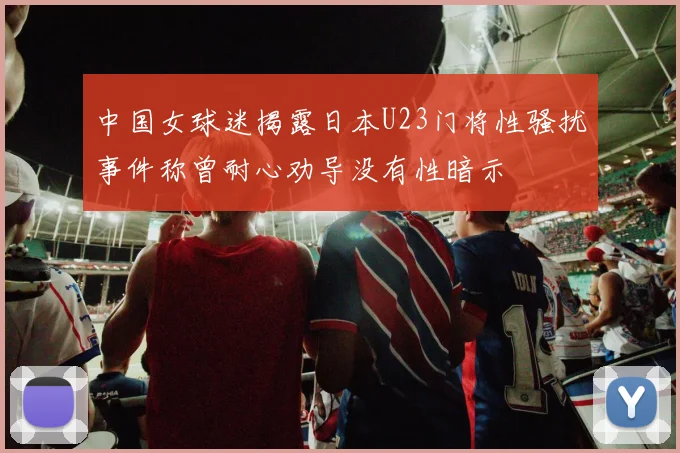 中国女球迷揭露日本U23门将性骚扰事件称曾耐心劝导没有性暗示