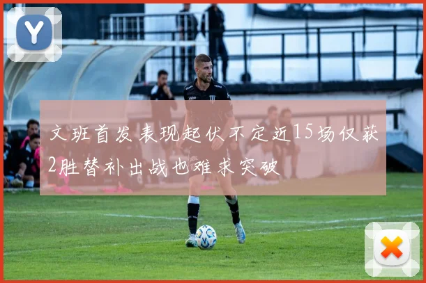 文班首发表现起伏不定近15场仅获2胜替补出战也难求突破