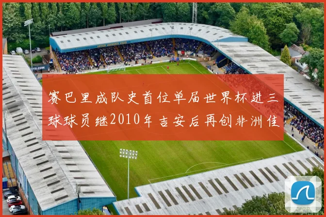 赛巴里成队史首位单届世界杯进三球球员继2010年吉安后再创非洲佳绩