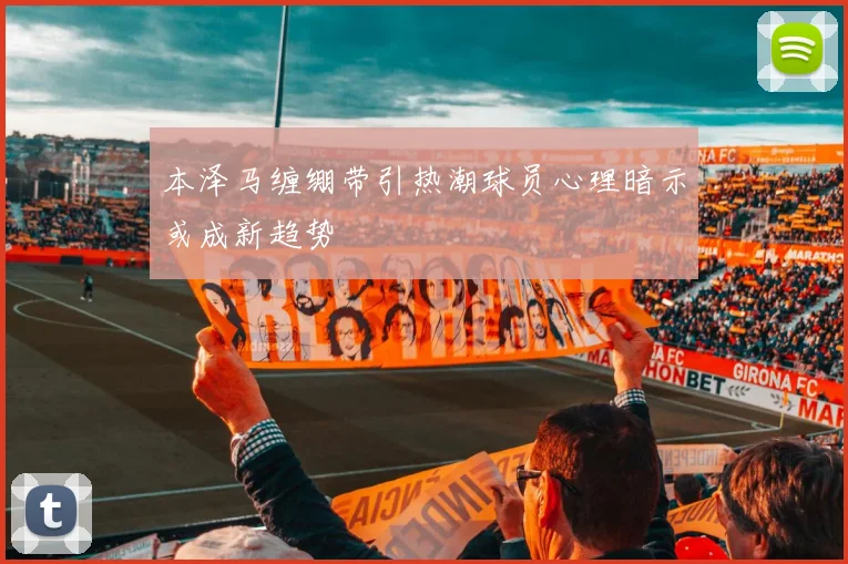 本泽马缠绷带引热潮球员心理暗示或成新趋势