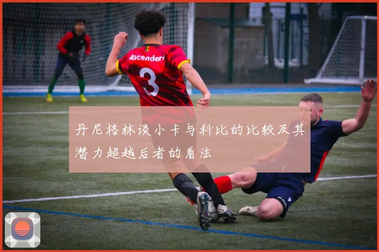 丹尼格林谈小卡与科比的比较及其潜力超越后者的看法