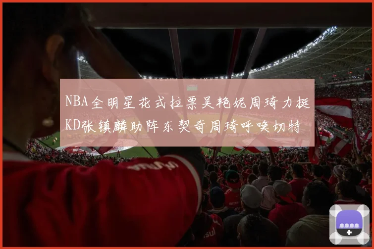 NBA全明星花式拉票吴艳妮周琦力挺KD张镇麟助阵东契奇周琦呼唤切特共襄盛举