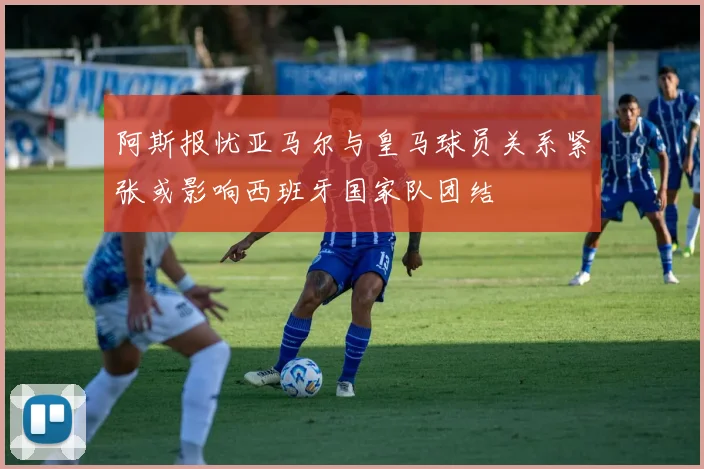 阿斯报忧亚马尔与皇马球员关系紧张或影响西班牙国家队团结