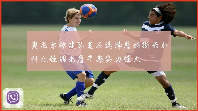 奥尼尔称建队基石选择詹姆斯而非科比强调老詹早期实力强大