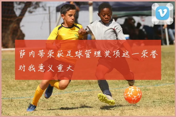 萨内蒂荣获足球管理奖项这一荣誉对我意义重大
