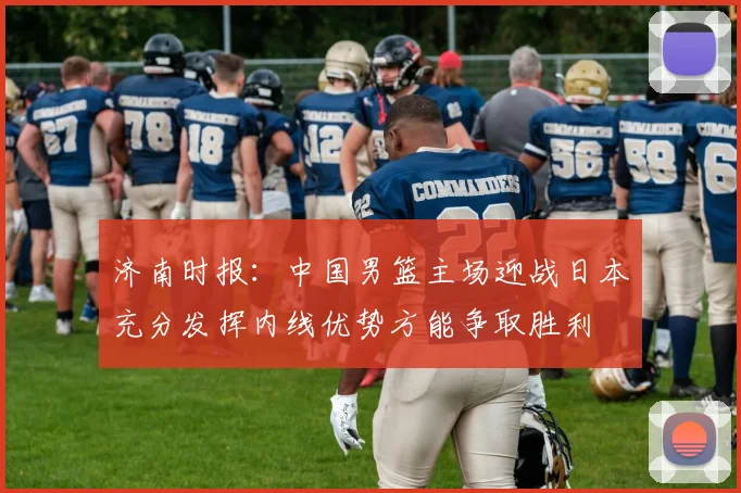 济南时报：中国男篮主场迎战日本充分发挥内线优势方能争取胜利
