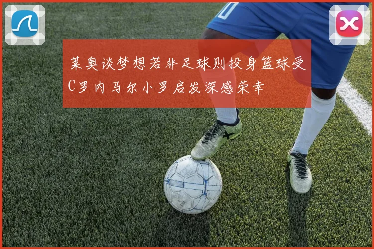 莱奥谈梦想若非足球则投身篮球受C罗内马尔小罗启发深感荣幸