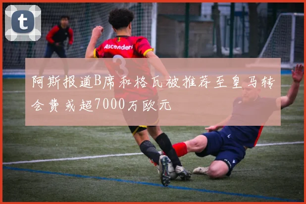 阿斯报道B席和格瓦被推荐至皇马转会费或超7000万欧元
