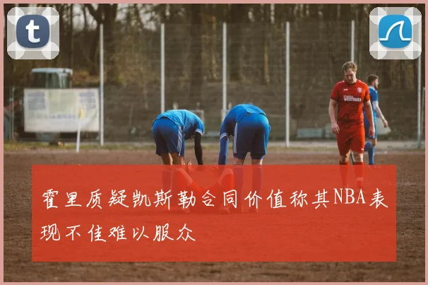 霍里质疑凯斯勒合同价值称其NBA表现不佳难以服众