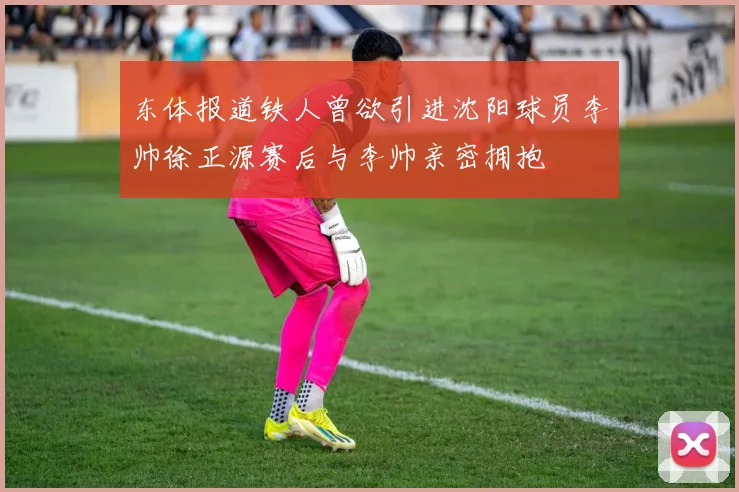 东体报道铁人曾欲引进沈阳球员李帅徐正源赛后与李帅亲密拥抱