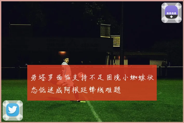 劳塔罗面临支持不足困境小蜘蛛状态低迷成阿根廷锋线难题