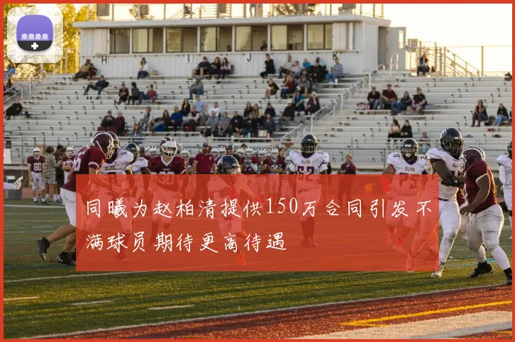 同曦为赵柏清提供150万合同引发不满球员期待更高待遇