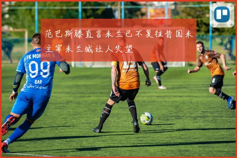 范巴斯滕直言米兰已不复往昔国米主宰米兰城让人失望