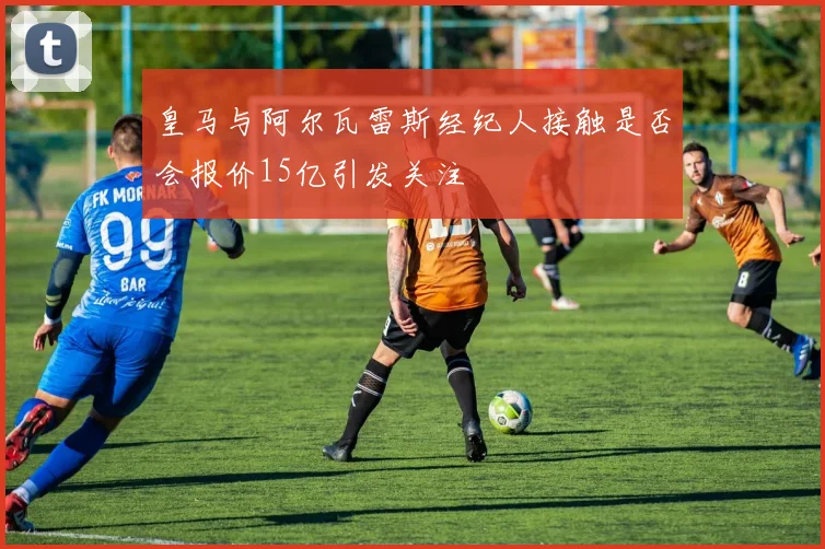 皇马与阿尔瓦雷斯经纪人接触是否会报价15亿引发关注