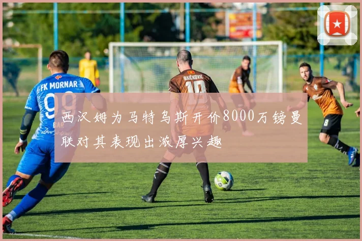 西汉姆为马特乌斯开价8000万镑曼联对其表现出浓厚兴趣