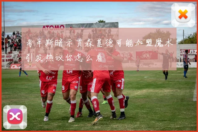考辛斯暗示贾森基德可能加盟魔术引发热议你怎么看