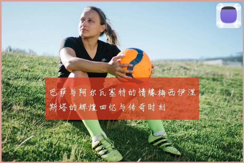 巴萨与阿尔瓦塞特的情缘梅西伊涅斯塔的辉煌回忆与传奇时刻