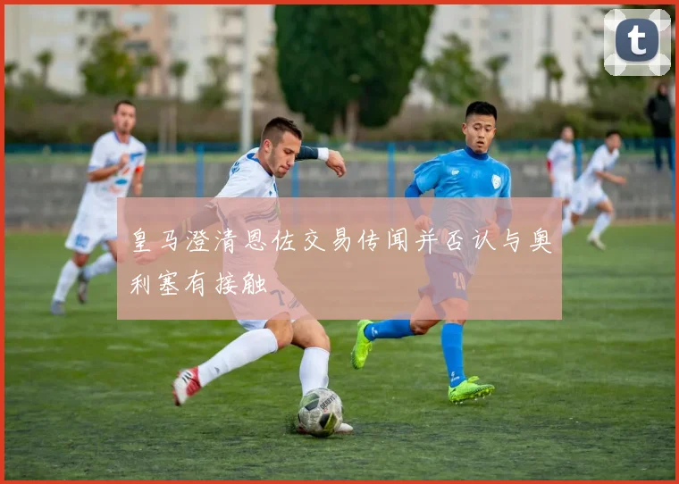 皇马澄清恩佐交易传闻并否认与奥利塞有接触