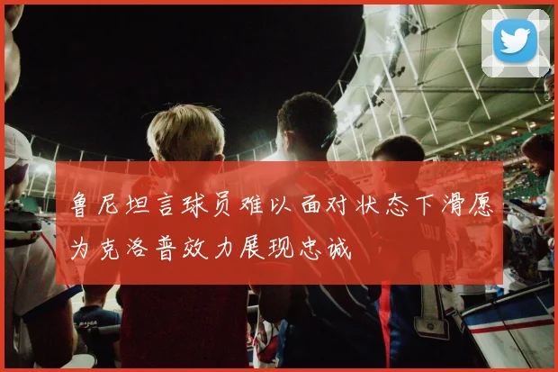 鲁尼坦言球员难以面对状态下滑愿为克洛普效力展现忠诚